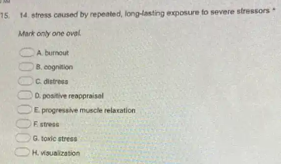 15 14. stress caused by repeated, long-lasting exposure to severe stressors
Mark only one oval.
A. burnout
B. cognition
C. distress
D. positive reappraisal
E. progressive muscle relaxation
F. stress
G. toxic stress
H. visualization