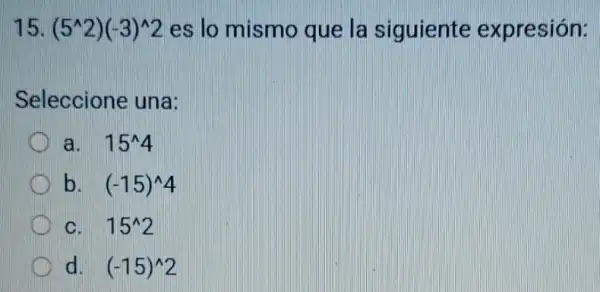 15. (5^wedge 2)(-3)^wedge 2 es lo mismo que la siguiente expresión:
Seleccione una:
a. 15^wedge 4
C b. (-15)^wedge 4
C. 15^wedge 2
d. (-15)^wedge 2