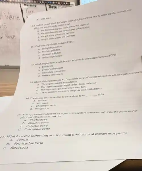 15. Anaclear power plant clinthis an thermal pollution into a nearby water supply. How will this
affect the water quality in this area?
in the water will decrease
b. the dissolved oxygen in the water will decrease
C. the pH of the water will increase
d. the pHof the water will decrease
16. What type of pollution includes POPs?
a. biological pollution
b.nutrient pollution
c chemical pollution
d. sediment pollution
17. Which trophic level would be most susceptible to biomagnification of POPs?
a. producers
b.promary consumers
C. secondary consumers
d. tertiary consumers
18. Which of the following is NOT a possible result of microplastic pollution in an aquatic ecosystem
mich conganisms get less nutrition
b. The organisms get lesson in the plastic pollution
C. The organisms get endocrine disorders
d. The organisms may have offspring with birth defects
19. The anoxic solls in wetlands allow them to be
__ sinks.
a. carbon
b. nitrogen
C. photosynthetic
d. mitigation
20. The uppermost layer of an aquatic ecosystem where enough sunlight penetrates for
photosynthesis is called the
a. Photic zone
b. Benthic zone
c Aphotic zone
d. Eutrophic zone
21. Which of the following are the main producers of marine ecosystems?
a. Plants
b. phy toplankton
C. Bacteria