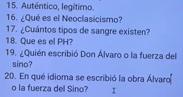 15. Auténtico , legítimo.
16. ¿Qué es el Neoclasicismo?
17. ¿Cuántos tipos de sangre existen?
18. Que es el PH?
19. ¿Quién escribió Don Álvaro o la fuerza del
sino?
20. En qué idioma se escribic la obra Álvaro|
la fuerza del Sino?	I