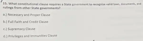 15. What constitutional clause requires a State government to recognize valid laws, documents, and
rulings from other State governments?
a.) Necessary and Proper Clause
b.) Full Faith and Credit Clause
c.) Supremacy Clause
d.) Privileges and Immunities Clause