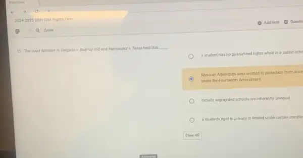15. The court decision in Delgado v. Bastrop ISD and Hernandez v. Texas held that
__
a student has no guaranteed rights while in a public scho
Mexican Americans were entitled to protection from discr
under the Fourteenth Amendment
racially segregated schools are inherently unequal
a students right to privacy is limited under certain conditic