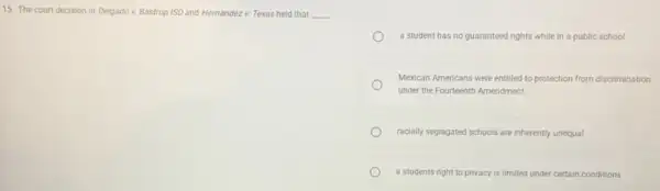 15. The court decision in Delgado v. Bastrop ISD and Hernandezv. Texas held that __
a student has no guaranteed rights while in a public school
Mexican Americans were entitled to protection from discrimination
under the Fourteenth Amendment.
racially segregated schools are inherently unequal
a students right to privacy is limited under certain conditions