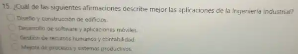 15. ¿Cuál de las sig lientes afirma ciones des cribe mejo r las aplicac iones de la Ingeniería Industrial?
Diseño y constr uccic n de edificios.
Desarrollo de sof tware y aplicacic ones móviles.
Gestión ere cursos humanos y contabilidad.
Mejora de procesos ysistemas productivos