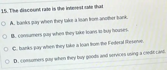 15. The discount rate is the interest rate that
A. banks pay when they take a loan from another bank.
B. consumers pay when they take loans to buy houses.
C. banks pay when they take a loan from the Federal Reserve.
D. consumers pay when they buy goods and services using a credit card.