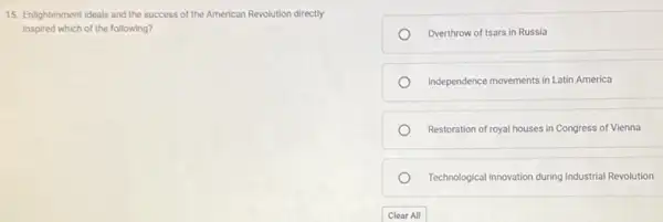 15. Enlightenment ideals and the success of the American Revolution directly
inspired which of the following?
Overthrow of tsars in Russia
Independence movements in Latin America
Restoration of royal houses in Congress of Vienna
Technological Innovation during Industrial Revolution