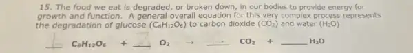 15. The food we eat is degraded, or broken down, in our bodies to provide energy for
growth and function A general overall equation for this very complex process represents
the degradation of glucose (C_(6)H_(12)O_(6)) to carbon dioxide (CO_(2)) and water (H_(2)O)
underline ( )C_(6)H_(12)O_(6) +underline ( )O_(2) arrow underline ( )CO_(2) +underline ( )H_(2)O