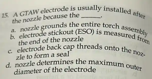 15. A GTAW electrode is v
usually
installed after
the nozzle because the __
a nozzle grounds the entire torch assembly
b. electrode stickout (ESO) is measuremently
the end of the nozzle
c. electrode back cap threads onto the noz-
zle to form a seal
d. nozzle determines the maximum outer
diameter of the electrode