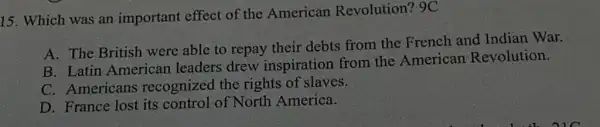 15. Which was an important effect of the American Revolution? 9C
A. The British were able to repay their debts from the French and Indian War.
B. Latin American leaders drew inspiration from the American Revolution.
C. Americans recognized the rights of slaves.
D. France lost its control of North America.