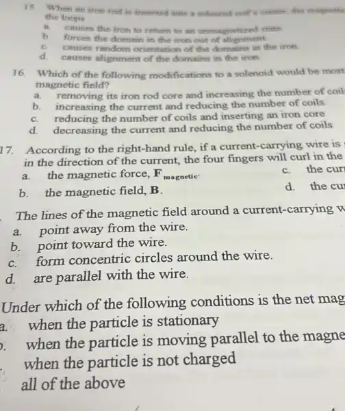 15. When an iron rod is inserted into a sollemond coil's center, the magnetie
the loops
A. causes the fron to rethomh to all unmagnetized state
b. forces the domain in the fron one of alignment
C. causes random orientation of the domains in the iron
d causes alignmen of the domains in the iron
16. Which of the following modifications to a solenoid would be most
magnetic field?
a.removing its iron rod core and increasing the number of coil
b. increasing the current and reducing the number of coils
C. reducing the number of coils and inserting an iron core
d. decreasing the current and reducing the number of coils
17. According to the right-hand rule if a current -carrying wire is
in the direction of the current,the four fingers will curl in the
C.the cur
F_(magnetic).
a.the magnetic force,
b. the magnetic field B.
d. the cu
The lines of the magnetic field around a current-carrying
a.point away from the wire.
b. point toward the wire.
C.form concentric circles around the wire.
d. are parallel with the wire.
Under which of the following conditions is the net mag
a.
when the particle is stationary
.
when the particle is moving parallel to the magne
when the particle is not charged
all of the above