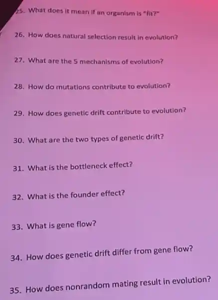 15. What does it mean If an organism is "fit?"
26. How does natural selection result in evolution?
27. What are the 5 mechanisms of evolution?
28. How do mutations contribute to evolution?
29. How does genetic drift contribute to evolution?
30. What are the two types of genetic drift?
31. What is the bottleneck effect?
32. What is the founder effect?
33. What is gene flow?
34. How does genetic drift differ from gene flow?
35. How does nonrandom mating result in evolution?