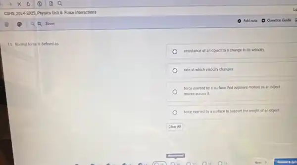 15. Normal force is defined as
resistance of an object to a change in its velocity.
rate at which velocity changes
force exerted by a surface that opposes motion as an object
moves across it.
force exerted by a surface to support the weight of an object.