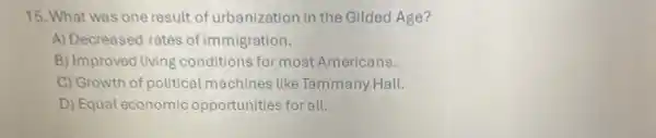 15. What was one result of urbanizatior in the Gilded Age?
A) Decreased rates of immigration.
B) Improved living conditions for most Americans.
C) Growth of political machines like Tammany Hall.
D) Equal economic opportunities for all.