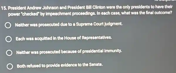 15. President Andrew Johnson and President Bill Clinton were the only presidents to have their
power"checked" by impeachment proceedings . In each case, what was the final outcome?
Neither was prosecuted due to a Supreme Court judgment.
Each was acquitted in the House of Representatives.
Neither was prosecuted because of presidential immunity.
Both refused to provide evidence to the Senate.