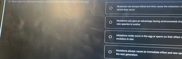 15. Which statement best describes how a mutation interacts with evolution in a species?
Mutations are always lethal and thus cause the extinction of
which they occur.
Mutations can give an advantage during environmental cha
new species to evolve.
Mutations rarely occur in the egg or sperm so their effect c
evolution is rare.
Mutations always cause an immediate effect and new spe
the next generation.