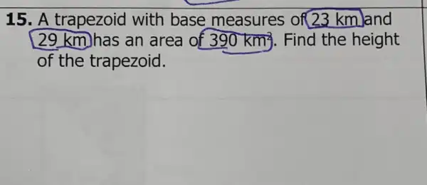 15. A trapezoid with base measures of(23 km)and
29 km)has an area of 390km^2 Find the height
of the trapezoid.