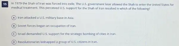 15
In 1979 the Shah of Iran was forced into exile. The U.S. government later allowed the Shah to enter the United States for
medical treatment. This perceived U.S. support for the Shah of Iran resulted in which of the following?
A Iran attacked a U.S.military base in Asia.
B Soviet forces began an occupation of Iran.
C Israel demanded U.S. support for the strategic bombing of cities in Iran.
D Revolutionaries kidnapped a group of U.S. citizens in Iran.