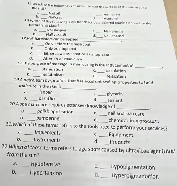 15.Which of the following is designed to seal the surface of the skin around
the nail?
a. __ Nail oil
C. __ Nail lotion
b. __ Nail cream
d. __ Acetone
16.Which
the following does not describe a colored coating applied to the
natural nail plate?
__ Nail lacquer
C. __ Nail bleach
__ disappointed Nail varnish
d. __ Nail enamel
17.Nail hardeners can be applied
a. __ Only before the base coat
b. __ Only as a top coat
C. __ Either as a base coat or as a top coat
d. __ After an oil manicure
18.The purpose of massage in manicuring is the inducement of
__
__ stimulation
C. __ circulation
b __ metabolism
d __ relaxation
19.A petroleum by -product that has excellent sealing properties to hold
moisture in the skin is __
__ lanolin
C. __ glycerin
b __ paraffin
d. __ sealant
20.A spa manicure requires extensive knowledge of
__
a __ polish application
C. __ nail and skin care
b. __ pampering
d __ chemical-free products
21.Which of these terms refers to the tools used to perform your services?
a . Implements __
C. __ Equipment
b __ Instruments
d. __ Products
22.Which of these terms refers to age spots caused by ultraviolet light (UVA)
from the sun?
a. __ Hypotensive
C. __ Hypopigmentation
b.
__ Hypertension
d. __ Hyperpigmentation