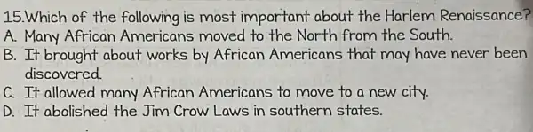 15.Which of the following is most important about the Harlem Renaissance?
A. Many African Americans moved to the North from the South.
B. It brought about works by African Americans that may have never been
discovered.
C. It allowed many African Americans to move to a new city.
D. It abolished the Jim Crow Laws in southern states.