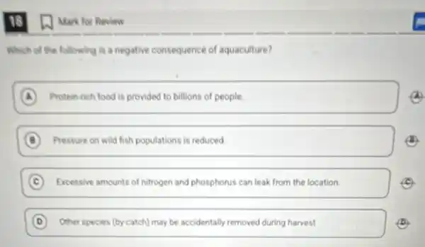 15
Which of the following is a negative consequence of aquaculture?
A Protein-rich food is provided to billions of people
B Pressure on wild fish populations is reduced. B
C Excessive amounts of nitrogen and phosphorus can leak from the location. c
D Other species (by-catch) may be accidentally removed during harvest D
(1) Mark for Review