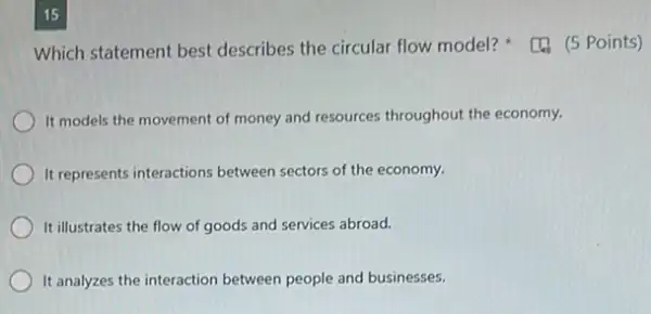 15
Which statement best describes the circular flow model? (5 Points)
It models the movement of money and resources throughout the economy.
It represents interactions between sectors of the economy.
It illustrates the flow of goods and services abroad.
It analyzes the interaction between people and businesses.