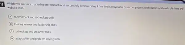 15
Which two skills is a marketing professional most successfully demonstrating if they begin a new social media campaign using the latest social media platforms and
website links?
A commitment and technology skills
B lifelong learner and leadership skills
C technology and creativity skills
D adaptability and problem solving skills