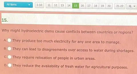 15.
Why might hydroelectric dams cause conflicts between countries or regions?
A They produce too much electricity for any one area to manage.
B.
They can lead to disagreements over access to water during shortages.
C They require relocation of people in urban areas.
They reduce the availability of fresh water for agricultural purposes.