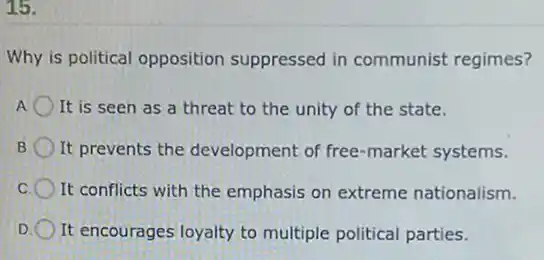 15.
Why is political opposition suppressed in communist regimes?
It is seen as a threat to the unity of the state.
It prevents the development of free-market systems.
It conflicts with the emphasis on extreme nationalism.
D It encourages loyalty to multiple political parties.