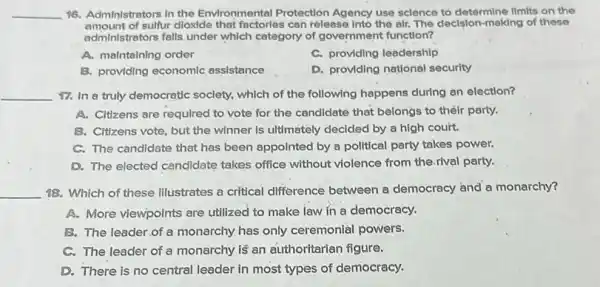 __ 16. Administrators in the Environmental Protection Agency use sclence to determine limits on the
amount of sulfur dloxide that factories can release Into the alr. The decision-making of these
administrators falls under which category of government function?
A. maintaining order
C. providing leadership
B. providing economic assistance
D. providing national security
__ 17. In a truly democratic society, which of the following happens during an election?
A. Citzens are required to vote for the candidate that belongs to their party.
B. Clitizens vote, but the winner is ultimately decided by a high couit.
C. The candidate that has been appointed by a political party takes power.
D. The elected candidate takes office without violence from the.rival party.
__ 18. Which of these Illustrates a critical difference between a democracy and a monarchy?
A. More viewpoints are utilized to make law in a democracy.
B. The leader.of a monarchy has only ceremonial powers.
C. The leader of a monarchy is an authoritarian figure.
D. There is no central leader in most types of democracy.