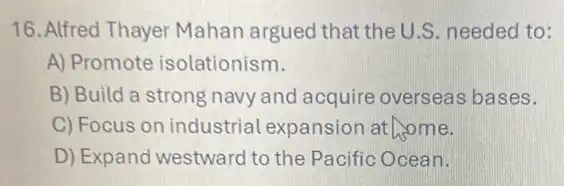 16. Alfred Thayer Mahan argued that the U.S. needed to:
A) Promote isolationism.
B) Build a strong navy and acquire overseas bases.
C) Focus on industrial Lexpansion at home.
D) Expand westward to the Pacific Ocean.