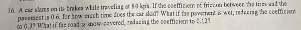 16. A car slams on its brakes while traveling at 80 kph. If the coefficient of friction between the tires and the
pavement is 0.6, for how much time does the car skid? What if the pavement is wet, reducing the coefficient
to 0.3? What if the road is snow ,-covered, reducing the coefficient to 0.12?