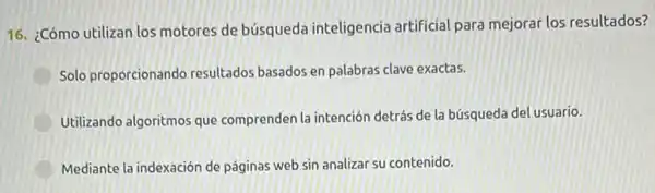 16. ¿Cómo utilizan los motores de búsqueda inteligencia artificial para mejorar los resultados?
D Solo proporcionando resultados basados en palabras clave exactas.
Utilizando algoritmos que comprenden la intención detrás de la búsqued del usuario.
Mediante la indexación de páginas web sin analizar su contenido.