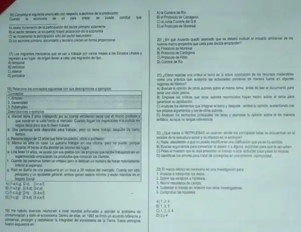 16) Completa el siguiente enunciado con respecto a sectores de la producción:
Cuando la economia de un pais crece, se puede concluir que
__
A) existe incremento de la participaciór sión del sector primario solamente
B) el sector terciario va ocupando mayor proporción de la economia
C) se incrementa la participación sólo del sector secundario
D) los sectores primario, secundario y terciario crecen en forma proporcional
17) Los migrantes mexicanos que se van a trabajar por varios meses a los Estados Unidos y
regresan a su lugar de origen llevan a cabo una migración de tipo:
A) temporal
B) definitiva
C) interior
D) periódica
18) Relaciona los conceptos siguientes con sus descripciones o ejemplos:
Conceptos
1. Empleo
2. Desempleo
3. Subempleo
Descripciones o ejemplos
a. Manuel tiene 3 ahos trabajanda por su cuenta vendiendo tacos que él mismo produce y
que vende en la calle frente al mercado.Cuando llegan los inspectores o la policia les
regala tacos para que lo dejen trabajar.
b. Una personas está disponible para trabajar, pero no tiene trabajo despiés de cierto
tiempo.
c. Persona mayor de 12 años que tiene ocupación oficio u profesión
d. Marina es ama de casa. Le gustaria trabajar en una oficina,pero no puede, porque
durante 16 horas al dia atiende las labores del hogar.
e. Lina tiene 14 años, se ayuda con sus gastos con las propinas que recibe trabajando en un
supermercado empacando los productos que compran los clientes.
11. Cuando las personas tienen un empleo pero le dedican un numero de horas notoriamente
inferior al esperado.
g. Rail es dueño de una peluqueria en un local a 30 metros del mercado. Cuenta con otro
peluquero y un ayudante general, ambos ganan salario minimo y estân Inscritos en el
Seguro Social.
A) [1-a,b,g] [2-d] [3-c,e,f]
B) [1-a,f,g] [2-b,d [3-c,e]
C) [1-c,d,g] [2-b] [3-a,e,f]
D) [1-c,g] [2-b,d] [3-a,e,f]
19) Ha habido diversas reuniones a nivel mundial enfocadas a atender el problema de
contaminación y daño al ecosistema. Dentro de ellas en 1992 se firmo un acuerdo referente a
conservar, proteger y restablecer la integridad del ecosistema de la Tierra. Estos principios
fueron expuestos en:
A) la Cumbre de Rio
B) el Protocolo de Cartagena
C) la Junta Cumbre del G-8
D) el Protocolo de Montreal
20) ¿En qué Acuerdo quedó asentado que se deberá evaluar el impacto ambiental de los
nuevos macro-proyectos que cada pals decida emprender?
A) Protocolo de Montreal
B) Protocolo de Cartagena
C) Protocolo de Kioto
D) Cumbre de Rio
21) ¿Cómo realizas una critica al tema de la sobre explotación de los recursos maderables
como una práctica que sustenta las actividades primarias de manera fuerte en algunas
regiones de México?
A) Buscas la opinión de otros autores sobre el mismo tema antes de leer el documento para
tener una visión previa.
B) Empleas las criticas que otros autores reconocidos hayan hecho sobre el tema para
garantizar su aprobación
C) Analizas los elementos que integran el tema y después emites tu opinión sustentando con
tus proplos argumentos y los de otros autores.
D) Analizas los elementos principales del tema y expresas tu opinion sobre el de manera
enfática, aunque no tengas referencias.
22) ¿Qué haces si REPRUEBAS un examen donde tus principales fallas se encuentran en el
analisis de la estructura social y su impacto en la ecologia?
A) Nada, atendiendo aque no puede modificarse una calificación que ya se ha emitido.
B) Buscas argumentos para convencer al asesor o a alguna autoridad para que te aprueben.
C) Pides al maestro que te deje presentar un trabajo u otra actividad para pasar el módulo.
D) Identificas tus errores para tratar de corregirlos en una proxima oportunidad.
23) El marco teorico es necesaro en una investigacion para:
1. Analizar e interpretar los datos.
2. Definir las variables e hipotesis.
3. Reunir resultados de campo.
4. Sustentar el trabajo en relación con otros investigadores.
5. Comprobar las hipotesis
A) 1,2,4
B) 1,3,5
C) 1,2,3,4
D) 2y^4