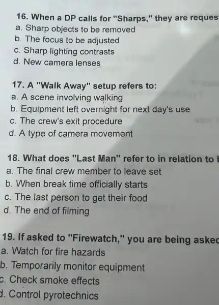 16. When a DP calls for "Sharps "they are reques
a. Sharp objects to be removed
b. The focus to be adjusted
c. Sharp lighting contrasts
d. New camera lenses
17. A "Walk Away" setup refers to:
a. A scene involving walking
b. Equipment left overnight for next day's use
c. The crew's exit procedure
d. A type of camera movement
18. What does "Last Man"' refer to in relation to
a. The final crew member to leave set
b. When break time officially starts
c. The last person to get their food
d. The end of filming
19. If asked to "Firewatch,"you are being askec
a. Watch for fire hazards
b. Temporarily monitor equipment
c. Check smoke effects
d. Control pyrotechnics