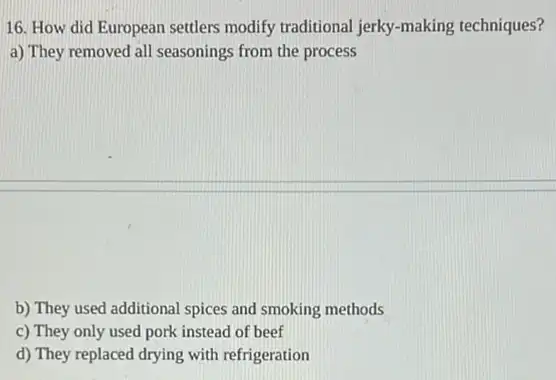 16. How did European settlers modify traditional jerky -making techniques?
a) They removed all seasonings from the process
b) They used additional spices and smoking methods
c) They only used pork instead of beef
d) They replaced drying with refrigeration