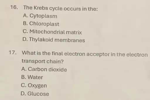 16. The Krebs cycle occurs in the:
A. Cytoplasm
B. Chloroplast
C. Mitochondrial matrix
D. Thylakoid membranes
17. What is the final electron acceptor in the electron
transport chain?
A. Carbon dioxide
B. Water
C. Oxygen
D. Glucose