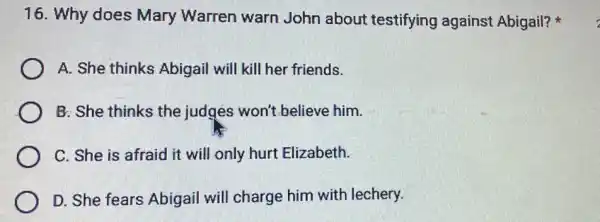 16. Why does Mary Warren warn John about testifying against Abigail?
A. She thinks Abigail will kill her friends.
B: She thinks the judges won't believe him.
C. She is afraid it will only hurt Elizabeth.
D. She fears Abigail will charge him with lechery.