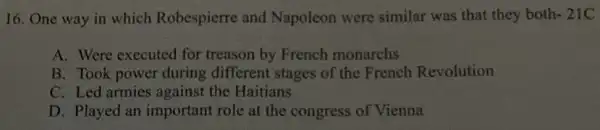 16. One way in which Robespierre and Napoleon were similar was that they both -21C
A. Were executed for treason by French monarchs
B. Took power during different stages of the French Revolution
C. Led armies against the Haitians
D. Played an important role at the congress of Vienna