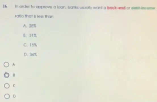 16. In order to approve aloon, banks usually world a bock-end or debt-income
ratio that is less than
A. 28% 
B. 31% 
C. 15% 
D. 36% 
A
B B
C
D