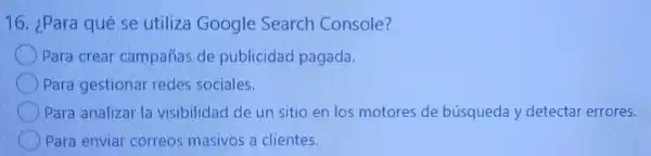 16. ¿Para qué se utiliza Google Search Console?
Para crear campañas de publicidad pagada.
Para gestional redes sociales.
) Para analizal la visibilidad de un sitio en los motores de búsqueda y detectar errores.
Para envial correos masivos a clientes