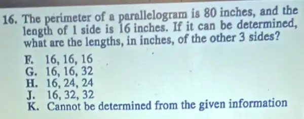 16. The perimeter of a parallelogram is 80 inches, and the
length of 1 side is 16 inches. If it can be determined,
what are the lengths, in inches, of the other 3 sides?
E. 16,16,16
G. 16,16,32
H. 16,24,24
J. 16,32,32
K. Cannot be determined from the given information