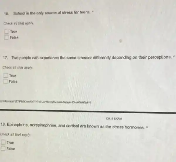 16. School is the only source of stress for teens.
Check all thet apply.
True
False
17. Two people can experience the same stressor differently depending on their perceptions.
Check all that apply.
True
False
TMBJCmoon
18. Epinephrine, norepinephrine,and cortisol are known as the stress hormones.
Check all that apply.
True
False
CH. 6 EXAM