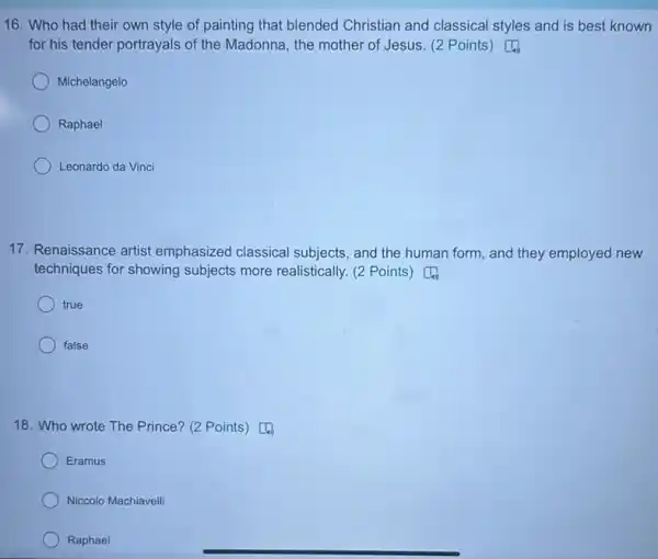 16. Who had their own style of painting that blended Christian and classical styles and is best known
for his tender portrayals of the Madonna, the mother of Jesus. (2 Points) [4
Michelangelo
Raphael
Leonardo da Vinci
17. Renaissance artist emphasized classical subjects, and the human form, and they employed new
techniques for showing subjects more realistically. (2 Points) [4
true
false
18. Who wrote The Prince? (2 Points) [4)
Eramus
Niccolo Machiavelli
Raphael