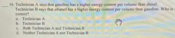 __ 16. Technician A says that gasoline has a higher energy content per volume than diesel.
Technician B says that ethanol has a higher energy content per volume than gasoline. Who is
correct?
a. Technician A
b. Technician B
c. Both Technician A and Technician B
d. Neither Technician A nor Technician B