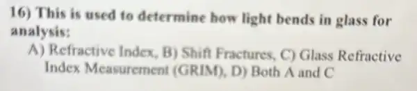 16) This is used to determine how light bends in glass for
analysis:
A) Refractive Index B) Shift Fractures C) Glass Refractive
Index Measuremen (GRIM), D) Both A and C