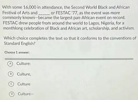 With some 16,000 in attendance, the Second World Black and African
Festival of Arts and __ or FESTAC'77, as the event was more
commonly known-became the largest pan-African event on record.
FESTAC drew people from around the world to Lagos Nigeria, for a
monthlong celebration of Black and African art, scholarship and activism.
Which choice completes the text so that it conforms to the conventions of
Standard English?
Choose 1 answer:
A Culture:
B Culture,
C Culture
D Culture-