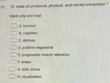 16
15. state of emotional.physical, and mental exhaustion
Mark only one oval.
A. bumout
B. cognition
C. distress
D. positive reappraisal
E. progressive muscle relaxation
F. stress
G. toxic stress
H. visualization