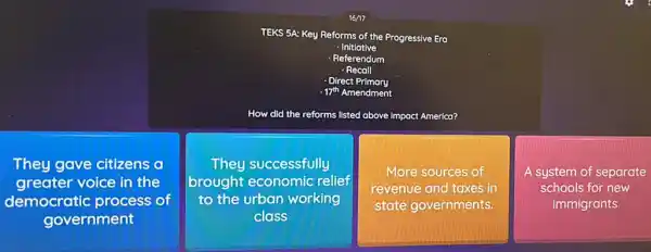 16/17
TEKS 5A: Key Reforms of the Progressive Era
- Initiative
- Referendum
- Recall
Direct Primary
.17th Amendment
How did the reforms listed above impact America?
They gave citizens
greater voice in the
democratic process of
government
They successfully
brought economic relief
to the urban working
class
More sources of
revenue and taxes in
state governments.
A system of separate
schools for new
immigrants