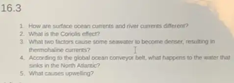 16.3
1. How are surface ocean currents and river currents different?
2. What is the Coriolis effect?
3. What two factors cause some seawater to become denser, resulting in
thermohaline currents?
4. According to the global ocean conveyor belt, what happens to the water that
sinks in the North Atlantic?
5. What causes upwelling?