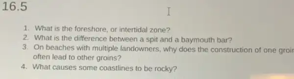 16.5
1. What is the foreshore, or intertidal zone?
2. What is the difference between a spit and a baymouth bar?
3. On beaches with multiple landowners, why does the construction of one groir
often lead to other groins?
4. What causes some coastlines to be rocky?